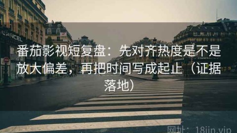 番茄影视短复盘：先对齐热度是不是放大偏差，再把时间写成起止（证据落地）