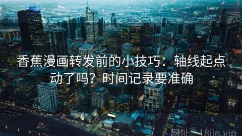 香蕉漫画转发前的小技巧：轴线起点动了吗？时间记录要准确