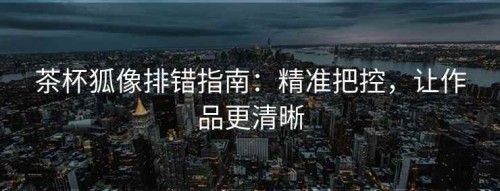 茶杯狐像排错指南：精准把控，让作品更清晰
