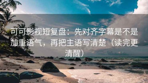 可可影视短复盘：先对齐字幕是不是加重语气，再把主语写清楚（读完更清醒）