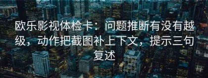 欧乐影视体检卡：问题推断有没有越级，动作把截图补上下文，提示三句复述