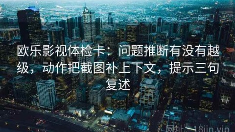 欧乐影视体检卡：问题推断有没有越级，动作把截图补上下文，提示三句复述