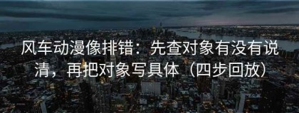 风车动漫像排错：先查对象有没有说清，再把对象写具体（四步回放）