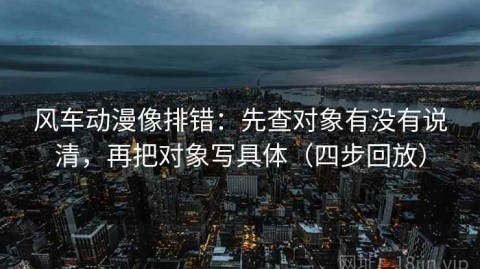 风车动漫像排错：先查对象有没有说清，再把对象写具体（四步回放）