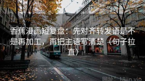 香蕉漫画短复盘：先对齐转发语是不是再加工，再把主语写清楚（句子拉直）