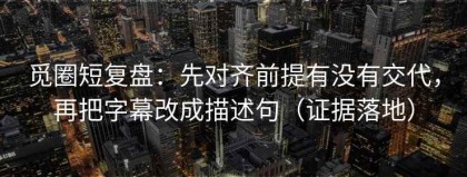 觅圈短复盘：先对齐前提有没有交代，再把字幕改成描述句（证据落地）