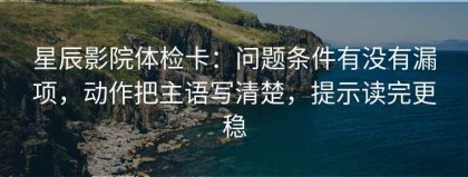 星辰影院体检卡：问题条件有没有漏项，动作把主语写清楚，提示读完更稳