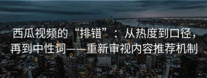西瓜视频的“排错”：从热度到口径，再到中性词——重新审视内容推荐机制
