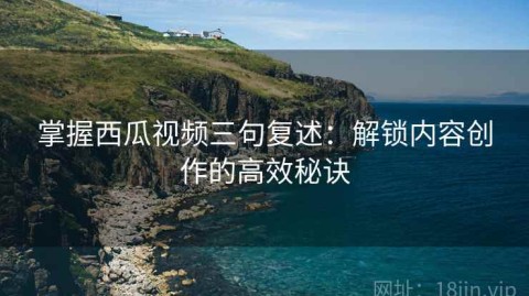 掌握西瓜视频三句复述：解锁内容创作的高效秘诀
