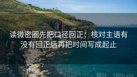读微密圈先把口径回正：核对主语有没有回正后再把时间写成起止