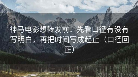 神马电影想转发前：先看口径有没有写明白，再把时间写成起止（口径回正）