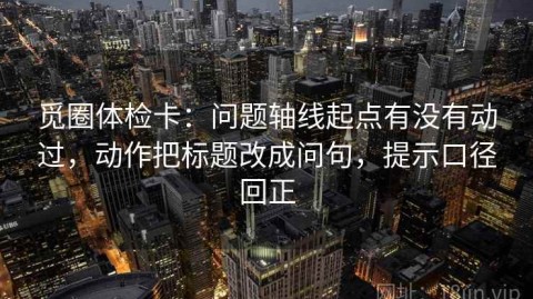 觅圈体检卡：问题轴线起点有没有动过，动作把标题改成问句，提示口径回正