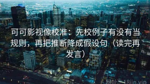 可可影视像校准：先校例子有没有当规则，再把推断降成假设句（读完再发言）