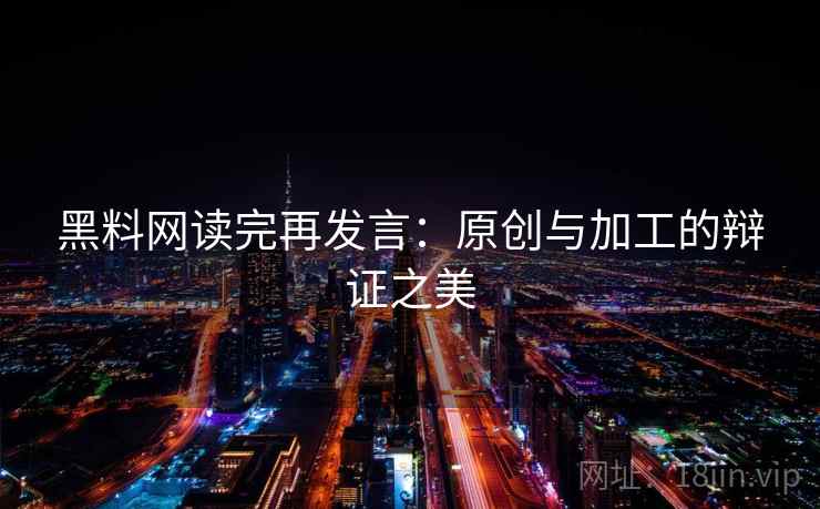 黑料网读完再发言：原创与加工的辩证之美