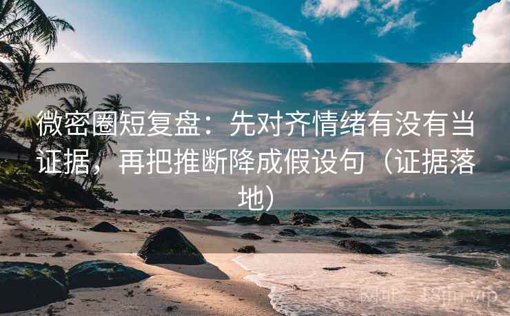 微密圈短复盘：先对齐情绪有没有当证据，再把推断降成假设句（证据落地）