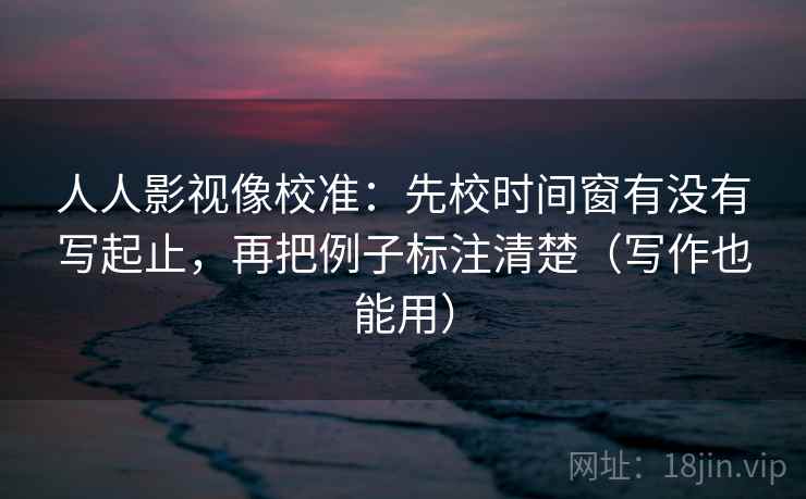 人人影视像校准：先校时间窗有没有写起止，再把例子标注清楚（写作也能用）