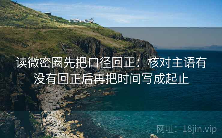 读微密圈先把口径回正：核对主语有没有回正后再把时间写成起止