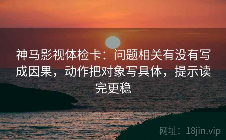 神马影视体检卡:问题相关有没有写成因果,动作把对象写具体,提示读完更稳 神马影视体检卡:问题相关有没有写成因果,动作把对象写具体,提示读完更稳