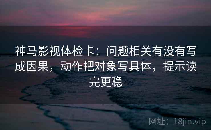 神马影视体检卡:问题相关有没有写成因果,动作把对象写具体,提示读完更稳 神马影视体检卡:问题相关有没有写成因果,动作把对象写具体,提示读完更稳