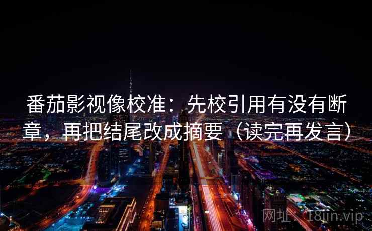 番茄影视像校准:先校引用有没有断章,再把结尾改成摘要(读完再发言) 番茄影视像校准:先校引用有没有断章,再把结尾改成摘要(读完再发言)