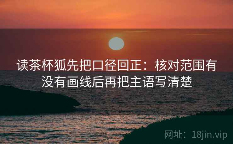 读茶杯狐先把口径回正：核对范围有没有画线后再把主语写清楚