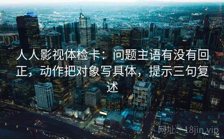 人人影视体检卡：问题主语有没有回正，动作把对象写具体，提示三句复述