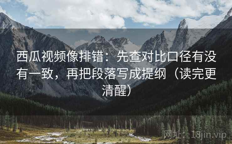 西瓜视频像排错：先查对比口径有没有一致，再把段落写成提纲（读完更清醒）