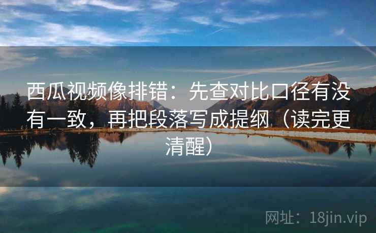 西瓜视频像排错：先查对比口径有没有一致，再把段落写成提纲（读完更清醒）