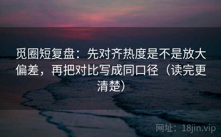 觅圈短复盘：先对齐热度是不是放大偏差，再把对比写成同口径（读完更清楚）