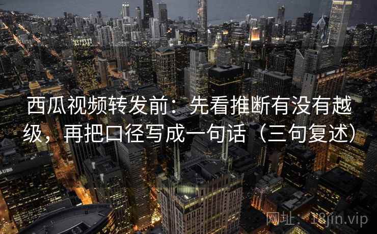 西瓜视频转发前：先看推断有没有越级，再把口径写成一句话（三句复述）