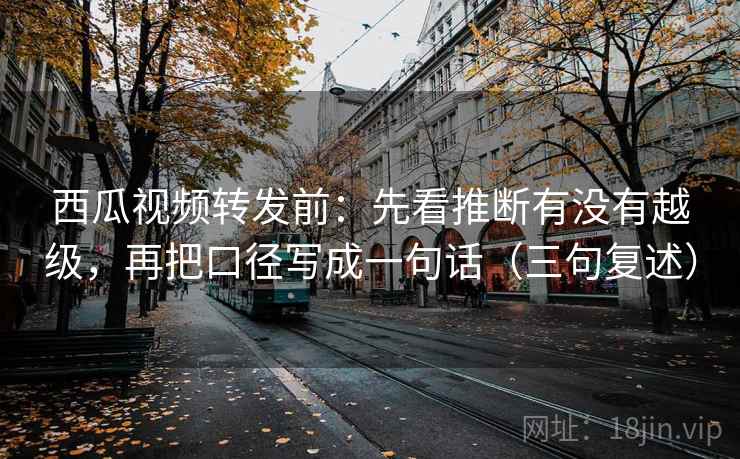 西瓜视频转发前：先看推断有没有越级，再把口径写成一句话（三句复述）
