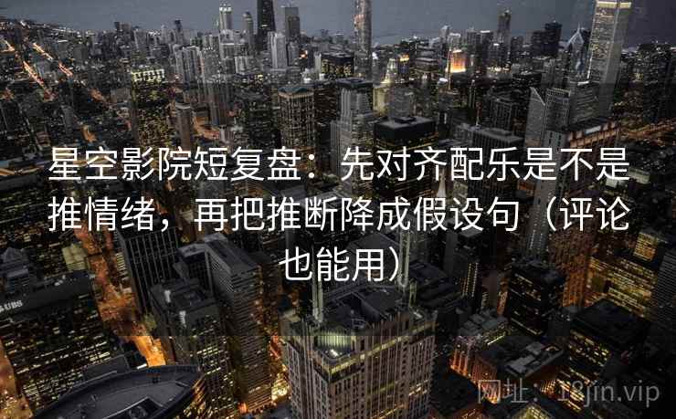 星空影院短复盘：先对齐配乐是不是推情绪，再把推断降成假设句（评论也能用）