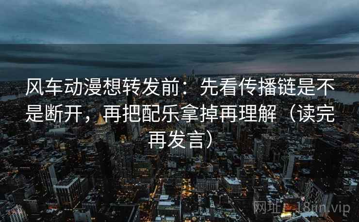 风车动漫想转发前：先看传播链是不是断开，再把配乐拿掉再理解（读完再发言）