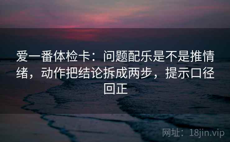 爱一番体检卡：问题配乐是不是推情绪，动作把结论拆成两步，提示口径回正