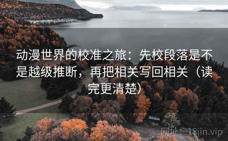 动漫世界的校准之旅：先校段落是不是越级推断，再把相关写回相关（读完更清楚）