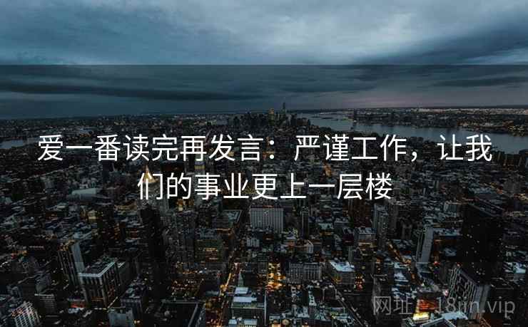爱一番读完再发言：严谨工作，让我们的事业更上一层楼