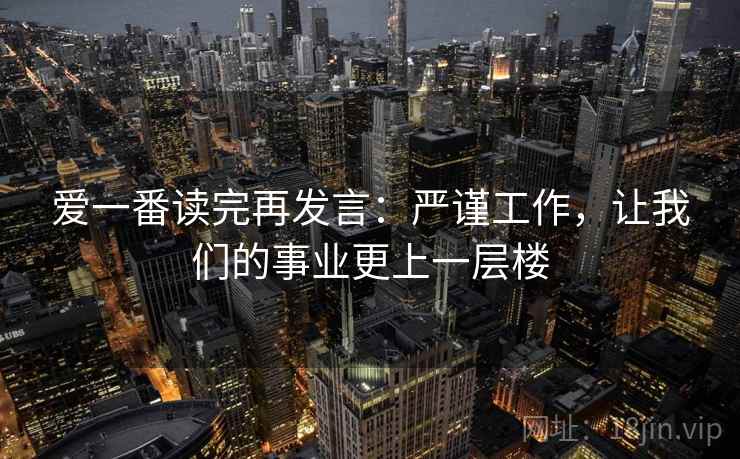 爱一番读完再发言：严谨工作，让我们的事业更上一层楼