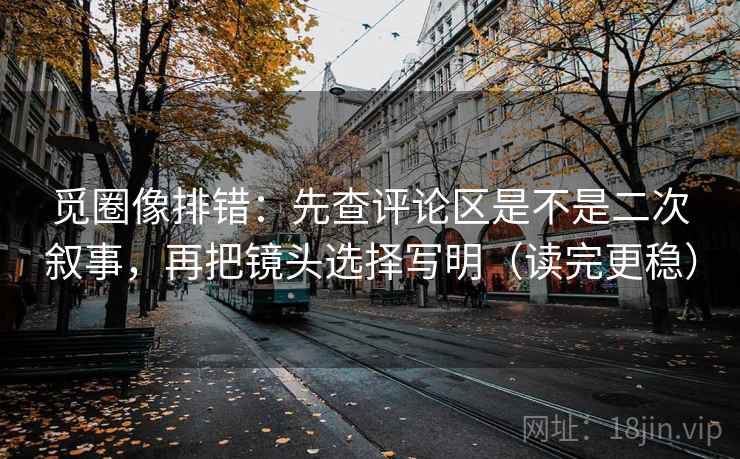 觅圈像排错：先查评论区是不是二次叙事，再把镜头选择写明（读完更稳）