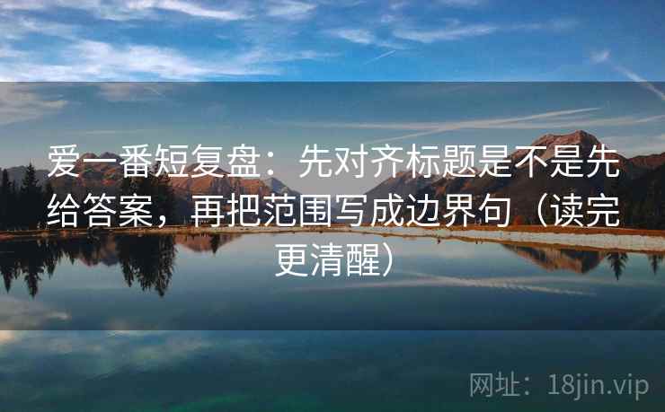 爱一番短复盘：先对齐标题是不是先给答案，再把范围写成边界句（读完更清醒）