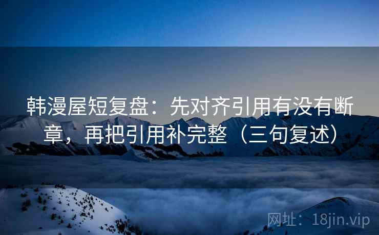 韩漫屋短复盘：先对齐引用有没有断章，再把引用补完整（三句复述）