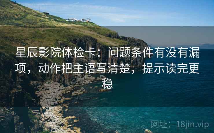 星辰影院体检卡:问题条件有没有漏项,动作把主语写清楚,提示读完更稳 星辰影院体检卡:问题条件有没有漏项,动作把主语写清楚,提示读完更稳