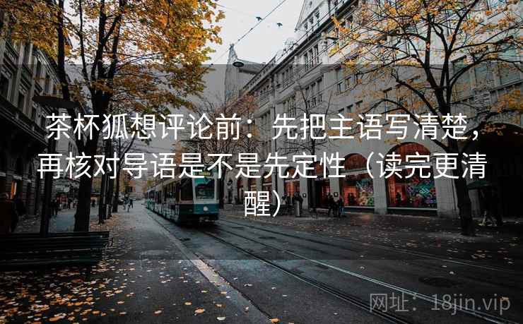 茶杯狐想评论前：先把主语写清楚，再核对导语是不是先定性（读完更清醒）