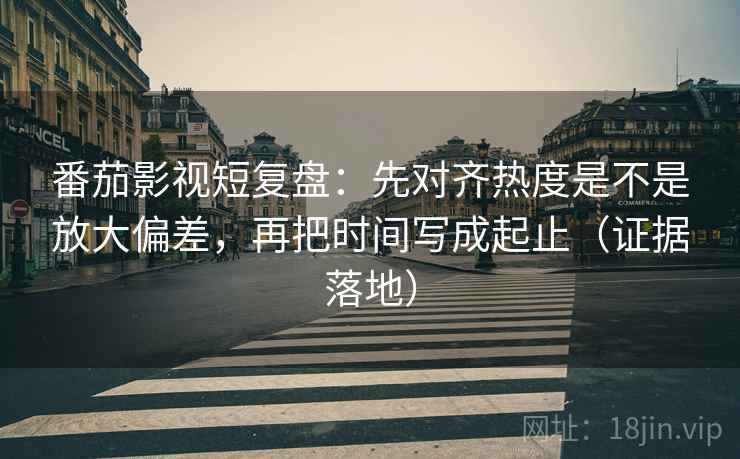番茄影视短复盘：先对齐热度是不是放大偏差，再把时间写成起止（证据落地）