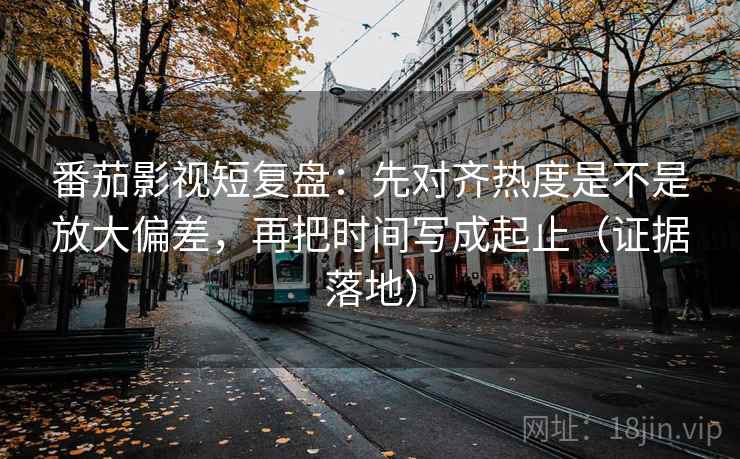 番茄影视短复盘：先对齐热度是不是放大偏差，再把时间写成起止（证据落地）