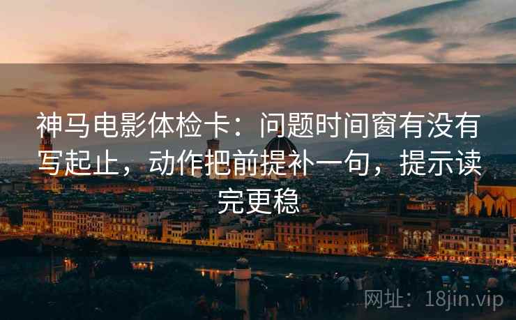 神马电影体检卡：问题时间窗有没有写起止，动作把前提补一句，提示读完更稳