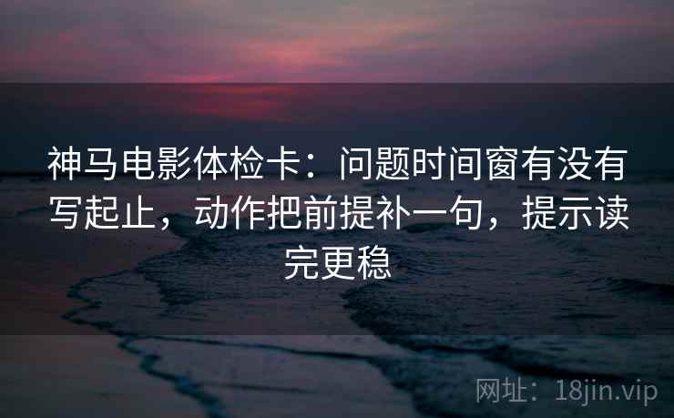神马电影体检卡：问题时间窗有没有写起止，动作把前提补一句，提示读完更稳