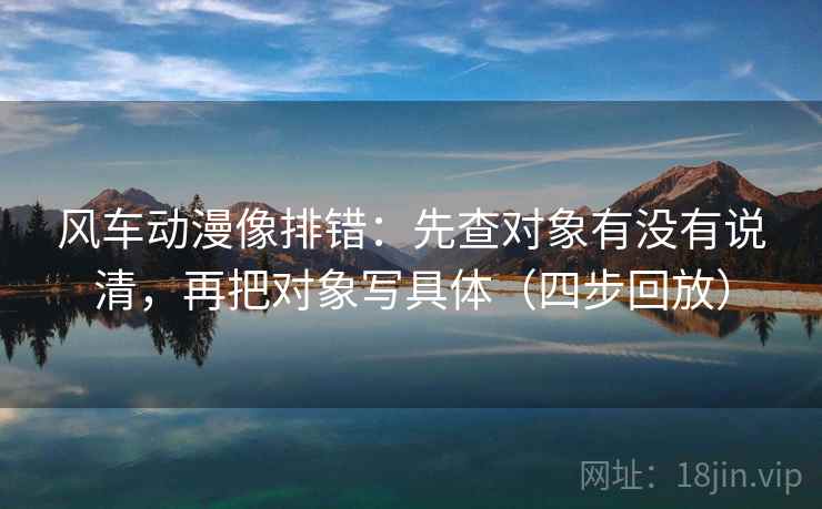 风车动漫像排错:先查对象有没有说清,再把对象写具体(四步回放) 风车动漫像排错:先查对象有没有说清,再把对象写具体(四步回放)