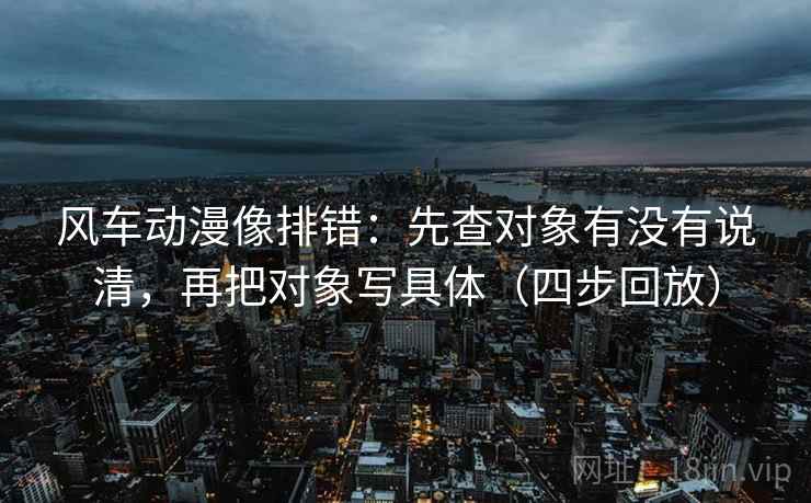 风车动漫像排错:先查对象有没有说清,再把对象写具体(四步回放) 风车动漫像排错:先查对象有没有说清,再把对象写具体(四步回放)