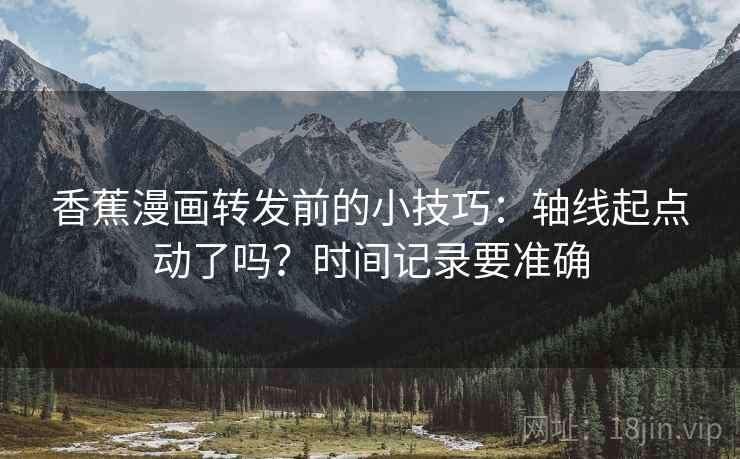香蕉漫画转发前的小技巧:轴线起点动了吗?时间记录要准确 香蕉漫画转发前的小技巧:轴线起点动了吗?时间记录要准确