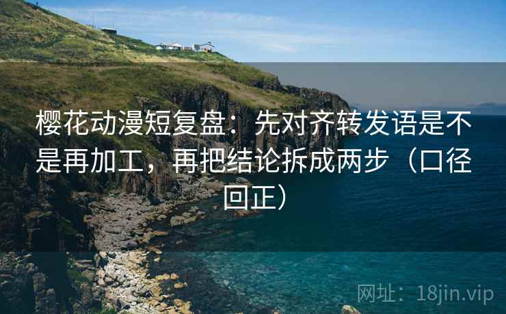 樱花动漫短复盘：先对齐转发语是不是再加工，再把结论拆成两步（口径回正）